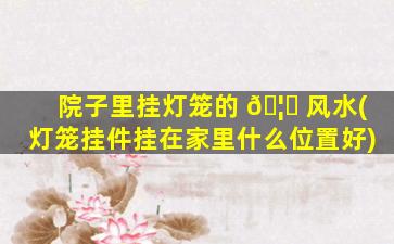 院子里挂灯笼的 🦟 风水(灯笼挂件挂在家里什么位置好)